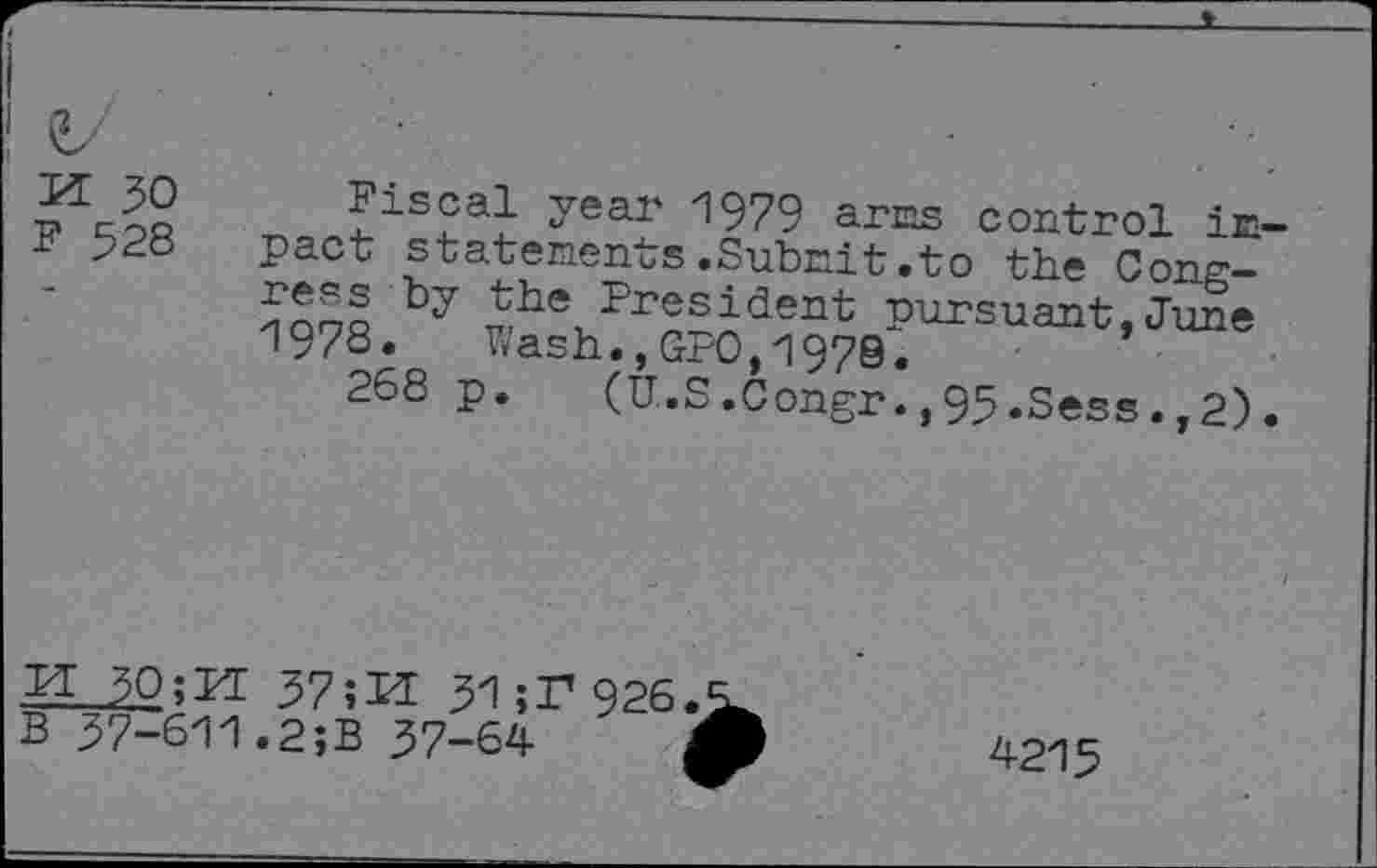 ﻿PI 30 F 528	Fiscal year 1979 arES control inpact statements.Subnit.to the Cone-by the President pursuant,Ju£e 197S. Wash.,GPO,1979.	’ 268 p. (U-S.Congr.,95.Sess.,2).
30;kl 37;M 3Z1;T'926 B 37-611.2;B 37-64
4215